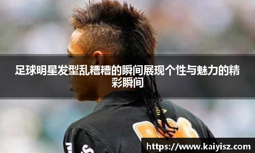 足球明星发型乱糟糟的瞬间展现个性与魅力的精彩瞬间